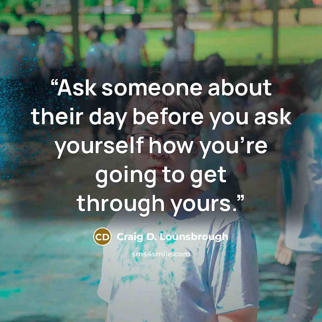 “Ask someone about their day before you ask yourself how you’re going to get through yours.” quote by Craig D. Lounsbrough