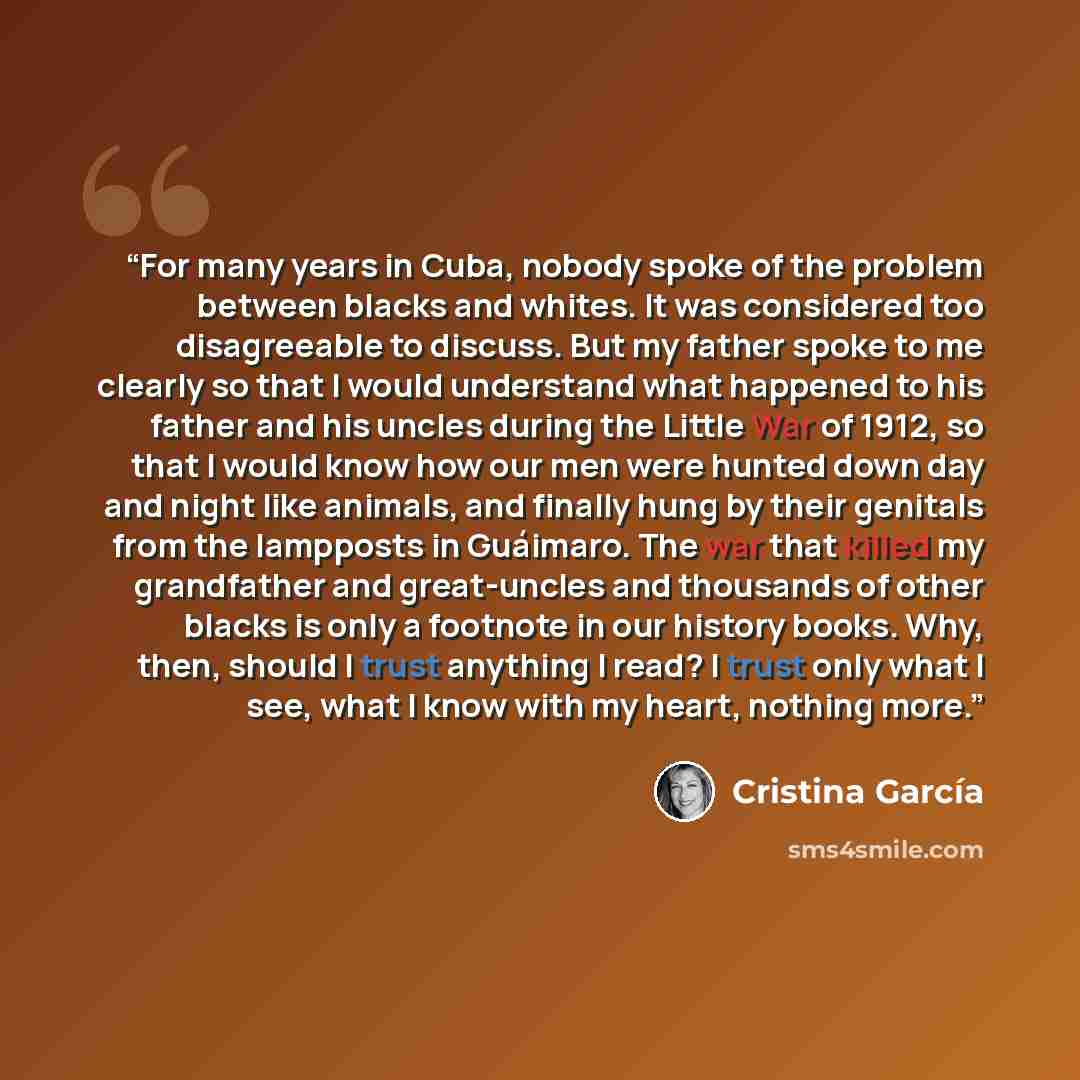 “For many years in Cuba, nobody spoke of the problem between blacks and whites. It was considered too disagreeable to discuss. But my father spoke to me clearly so that I would understand what happened to his father and his uncles during the Little War of 1912, so that I would know how our men were…” quote by Cristina García