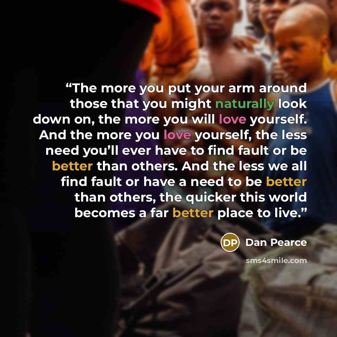 “The more you put your arm around those that you might naturally look down on, the more you will love yourself. And the more you love yourself, the less need you’ll ever have to find fault or be better than others. And the less we all find fault or have a need to be better than others, the quicker…” quote by Dan Pearce