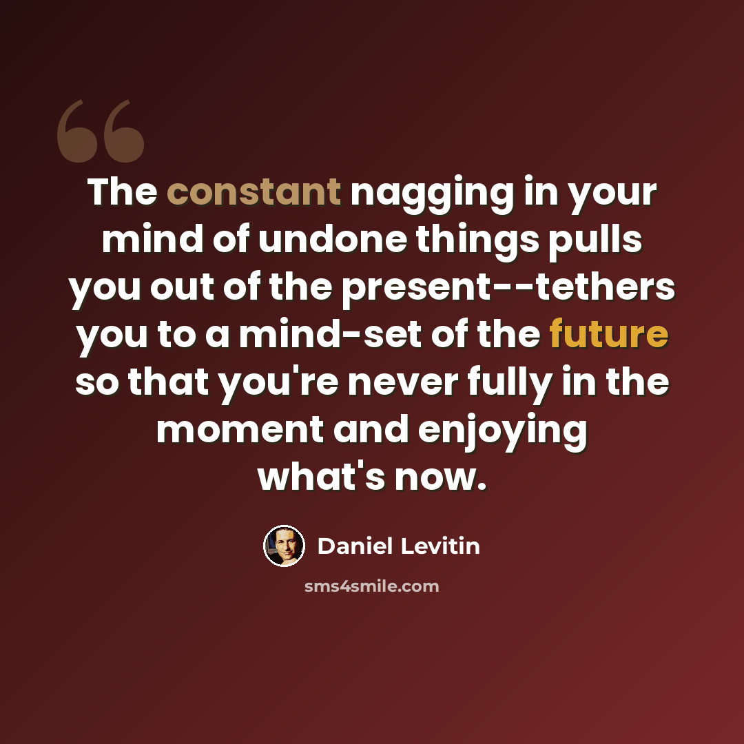 “The constant nagging in your mind of undone things pulls you out of the present--tethers you to a mind-set of the future so that you're never fully in the moment and enjoying what's now.” quote by Daniel Levitin