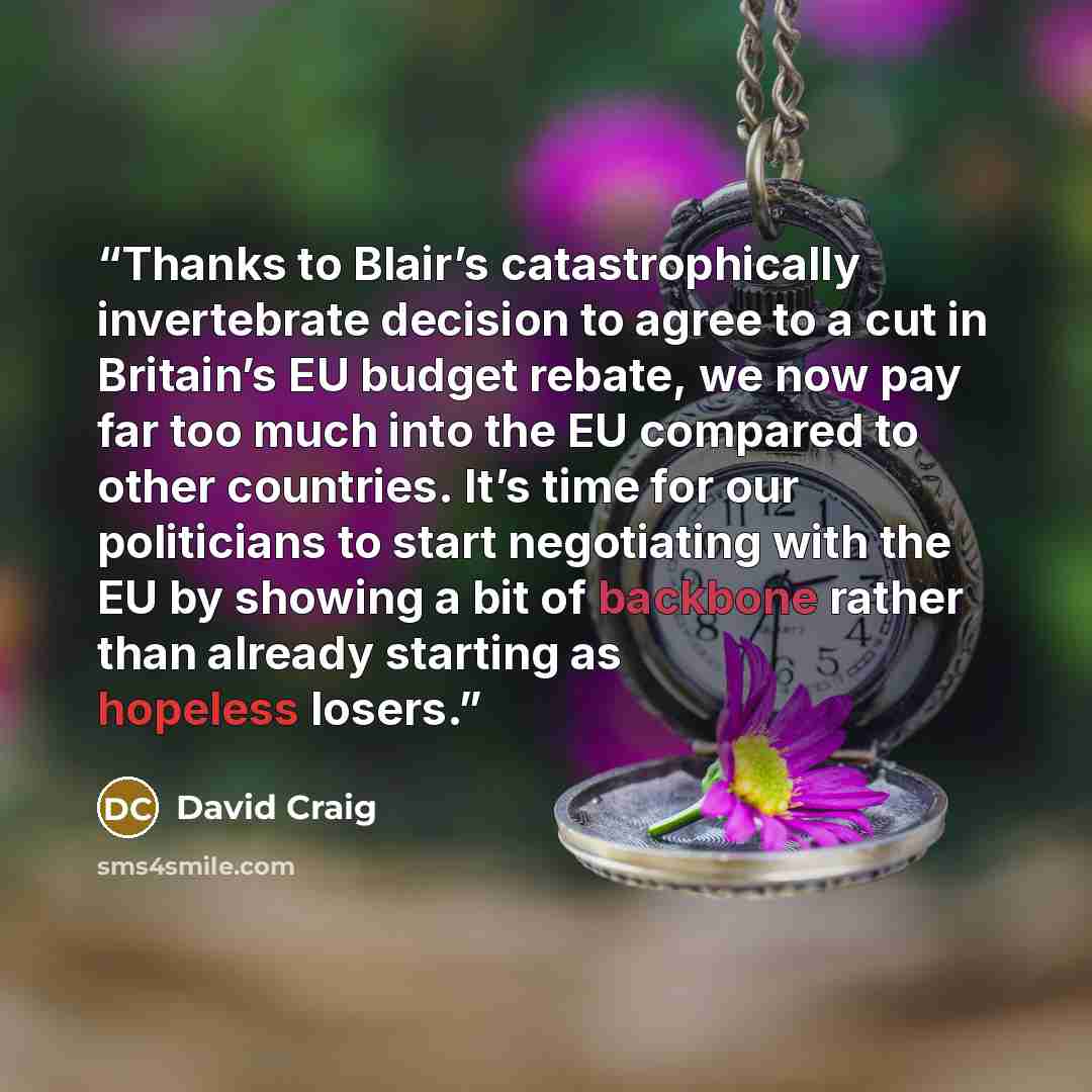 “Thanks to Blair’s catastrophically invertebrate decision to agree to a cut in Britain’s EU budget rebate, we now pay far too much into the EU compared to other countries. It’s time for our politicians to start negotiating with the EU by showing a bit of backbone rather than already starting as…” quote by David Craig