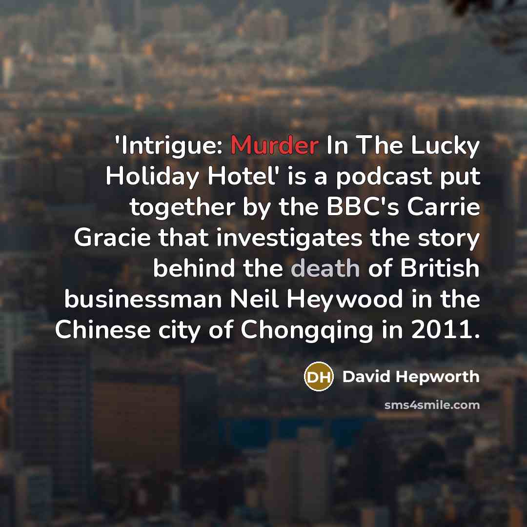 “'Intrigue: Murder In The Lucky Holiday Hotel' is a podcast put together by the BBC's Carrie Gracie that investigates the story behind the death of British businessman Neil Heywood in the Chinese city of Chongqing in 2011.” quote by David Hepworth