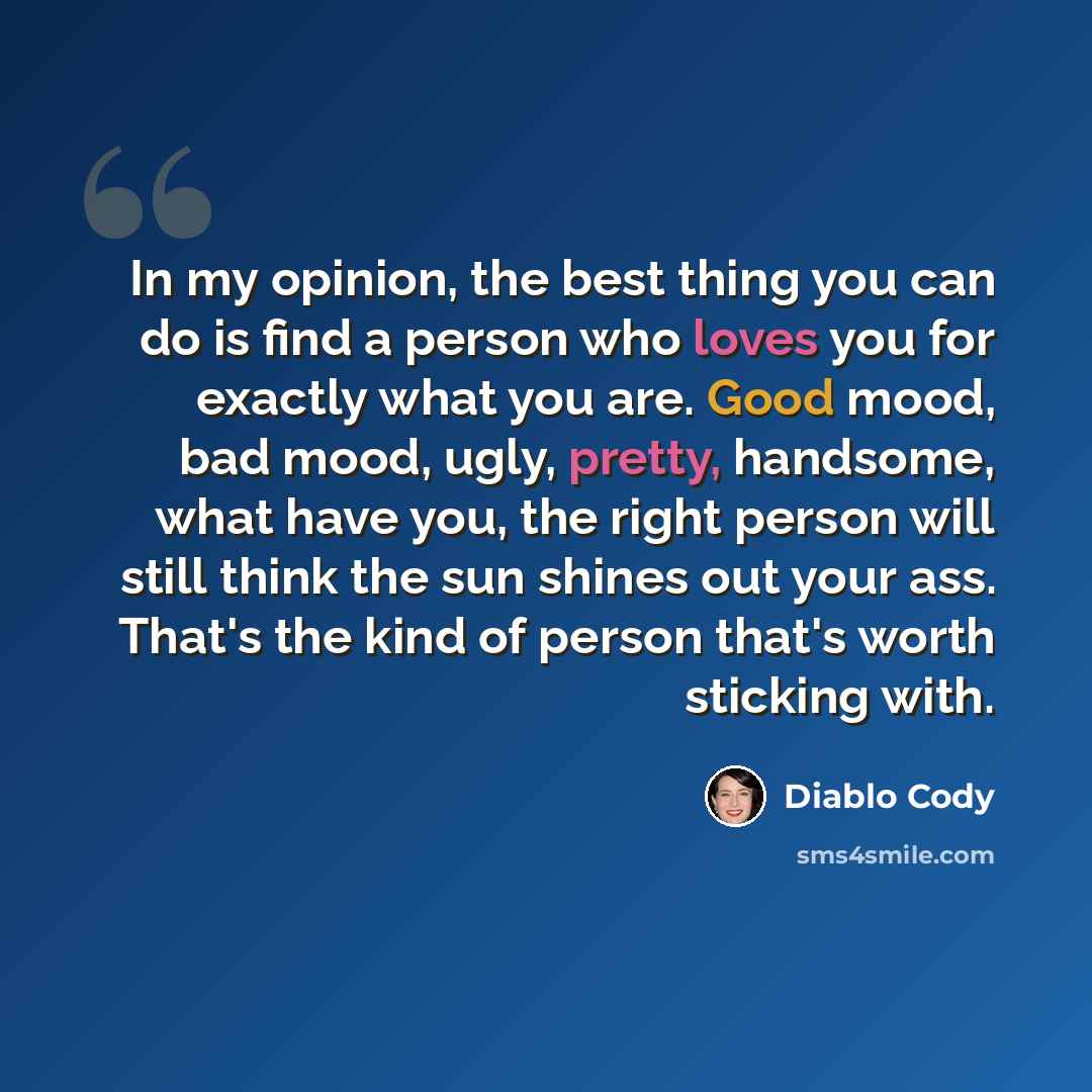 “In my opinion, the best thing you can do is find a person who loves you for exactly what you are. Good mood, bad mood, ugly, pretty, handsome, what have you, the right person will still think the sun shines out your ass. That's the kind of person that's worth sticking with.” quote by Diablo Cody