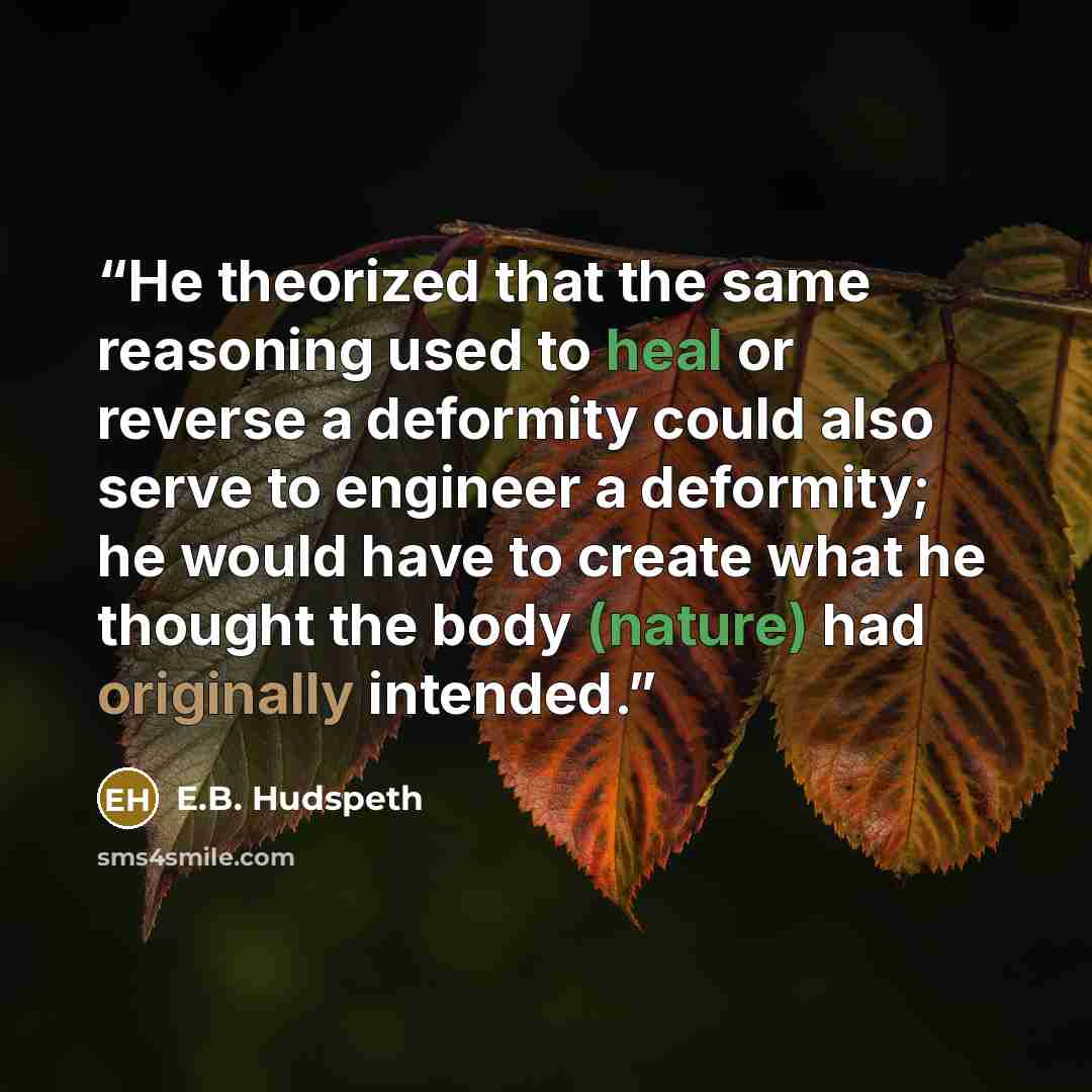 “He theorized that the same reasoning used to heal or reverse a deformity could also serve to engineer a deformity; he would have to create what he thought the body (nature) had originally intended.” quote by E.B. Hudspeth
