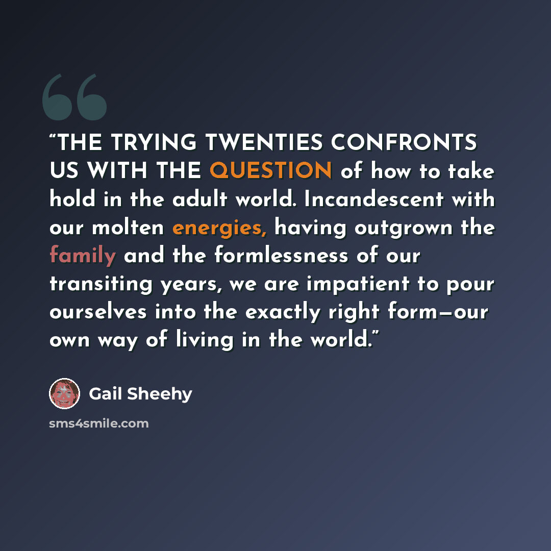 “THE TRYING TWENTIES CONFRONTS US WITH THE QUESTION of how to take hold in the adult world. Incandescent with our molten energies, having outgrown the family and the formlessness of our transiting years, we are impatient to pour ourselves into the exactly right form—our own way of living in the…” quote by Gail Sheehy