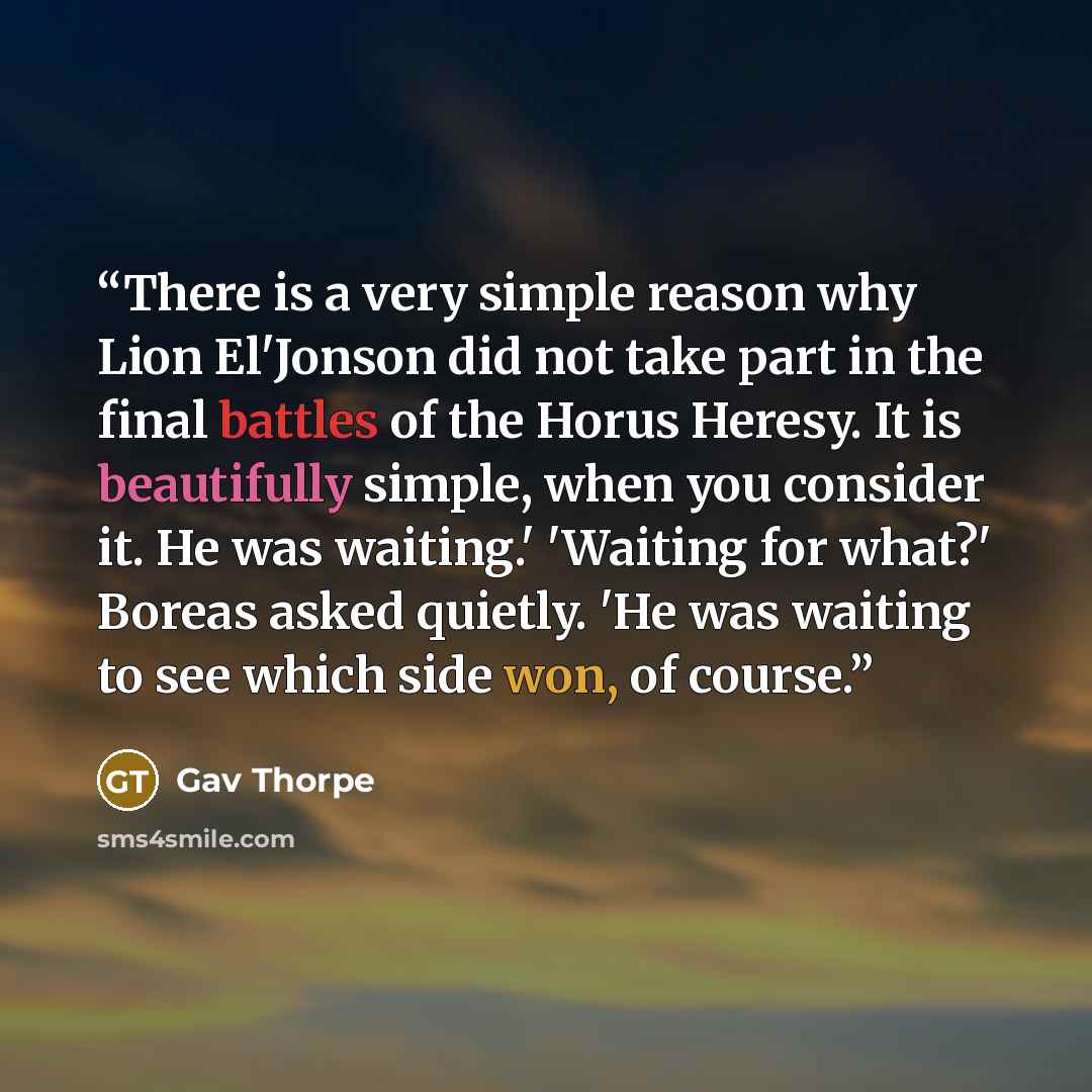 “There is a very simple reason why Lion El'Jonson did not take part in the final battles of the Horus Heresy. It is beautifully simple, when you consider it. He was waiting.' 'Waiting for what?' Boreas asked quietly. 'He was waiting to see which side won, of course.” quote by Gav Thorpe