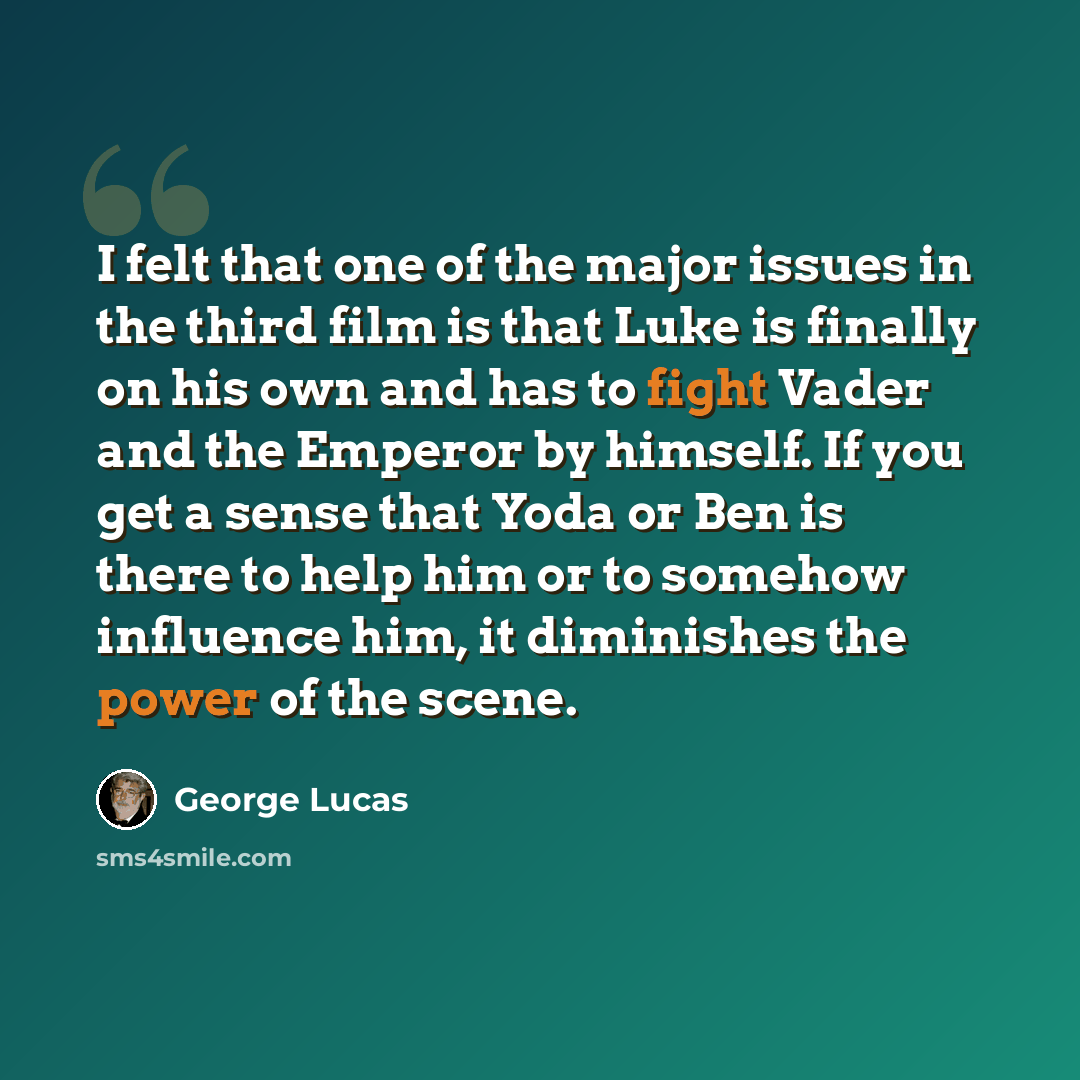 “I felt that one of the major issues in the third film is that Luke is finally on his own and has to fight Vader and the Emperor by himself. If you get a sense that Yoda or Ben is there to help him or to somehow influence him, it diminishes the power of the scene.” quote by George Lucas