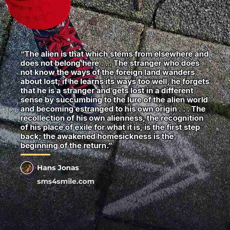 “The alien is that which stems from elsewhere and does not belong here . . . The stranger who does not know the ways of the foreign land wanders about lost; if he learns its ways too well, he forgets that he is a stranger and gets lost in a different sense by succumbing to the lure of the alien…” quote by Hans Jonas