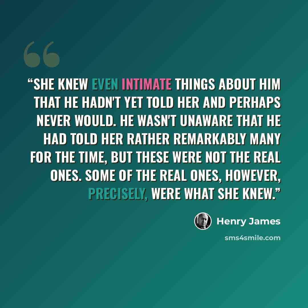 “She knew even intimate things about him that he hadn't yet told her and perhaps never would. He wasn't unaware that he had told her rather remarkably many for the time, but these were not the real ones. Some of the real ones, however, precisely, were what she knew.” quote by Henry James