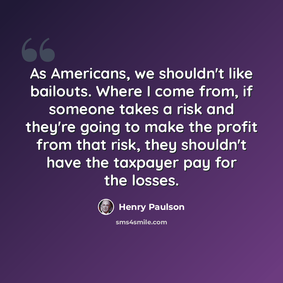 “As Americans, we shouldn't like bailouts. Where I come from, if someone takes a risk and they're going to make the profit from that risk, they shouldn't have the taxpayer pay for the losses.” quote by Henry Paulson