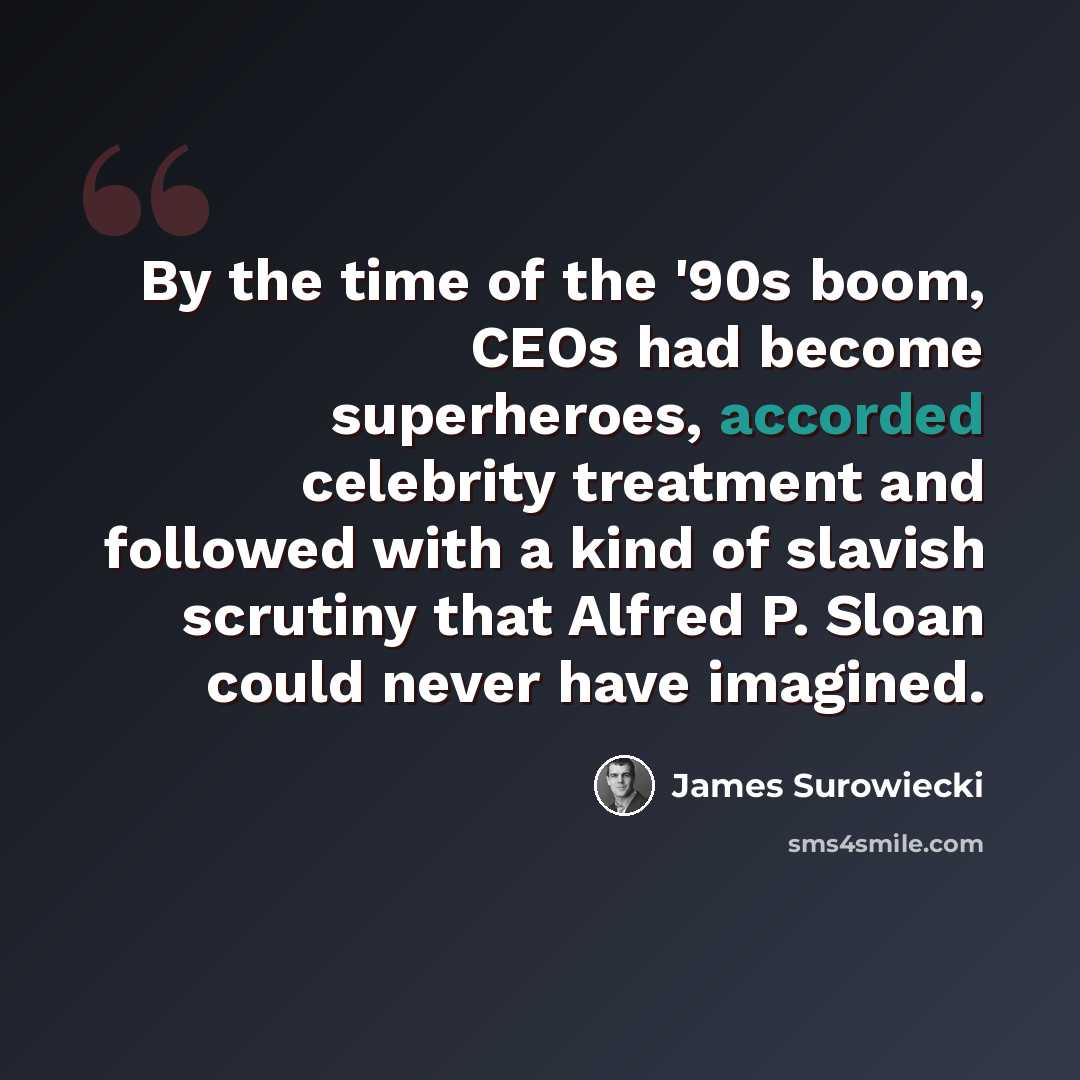 “By the time of the '90s boom, CEOs had become superheroes, accorded celebrity treatment and followed with a kind of slavish scrutiny that Alfred P. Sloan could never have imagined.” quote by James Surowiecki