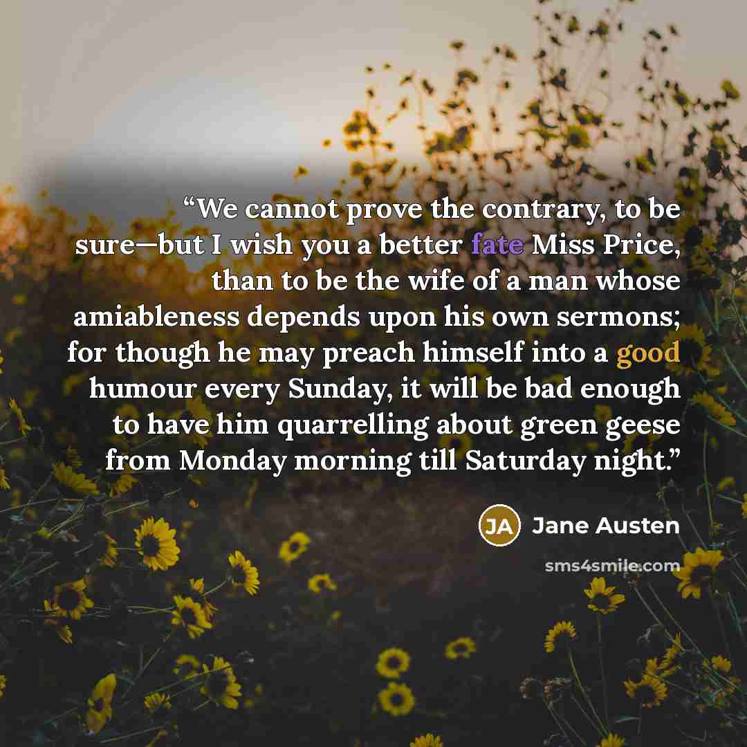 “We cannot prove the contrary, to be sure—but I wish you a better fate Miss Price, than to be the wife of a man whose amiableness depends upon his own sermons; for though he may preach himself into a good humour every Sunday, it will be bad enough to have him quarrelling about green geese from…” quote by Jane Austen