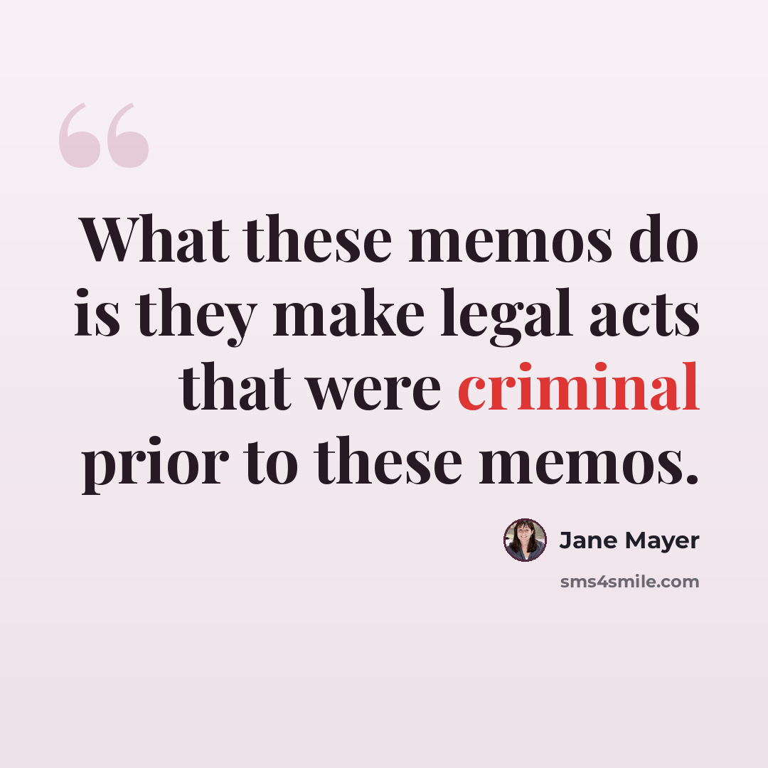 “What these memos do is they make legal acts that were criminal prior to these memos.” quote by Jane Mayer