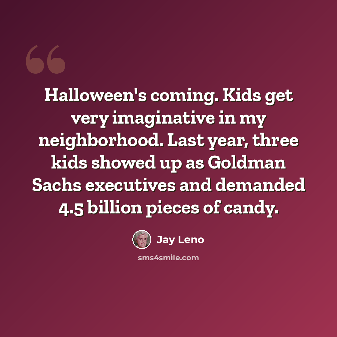 “Halloween's coming. Kids get very imaginative in my neighborhood. Last year, three kids showed up as Goldman Sachs executives and demanded 4.5 billion pieces of candy.” quote by Jay Leno