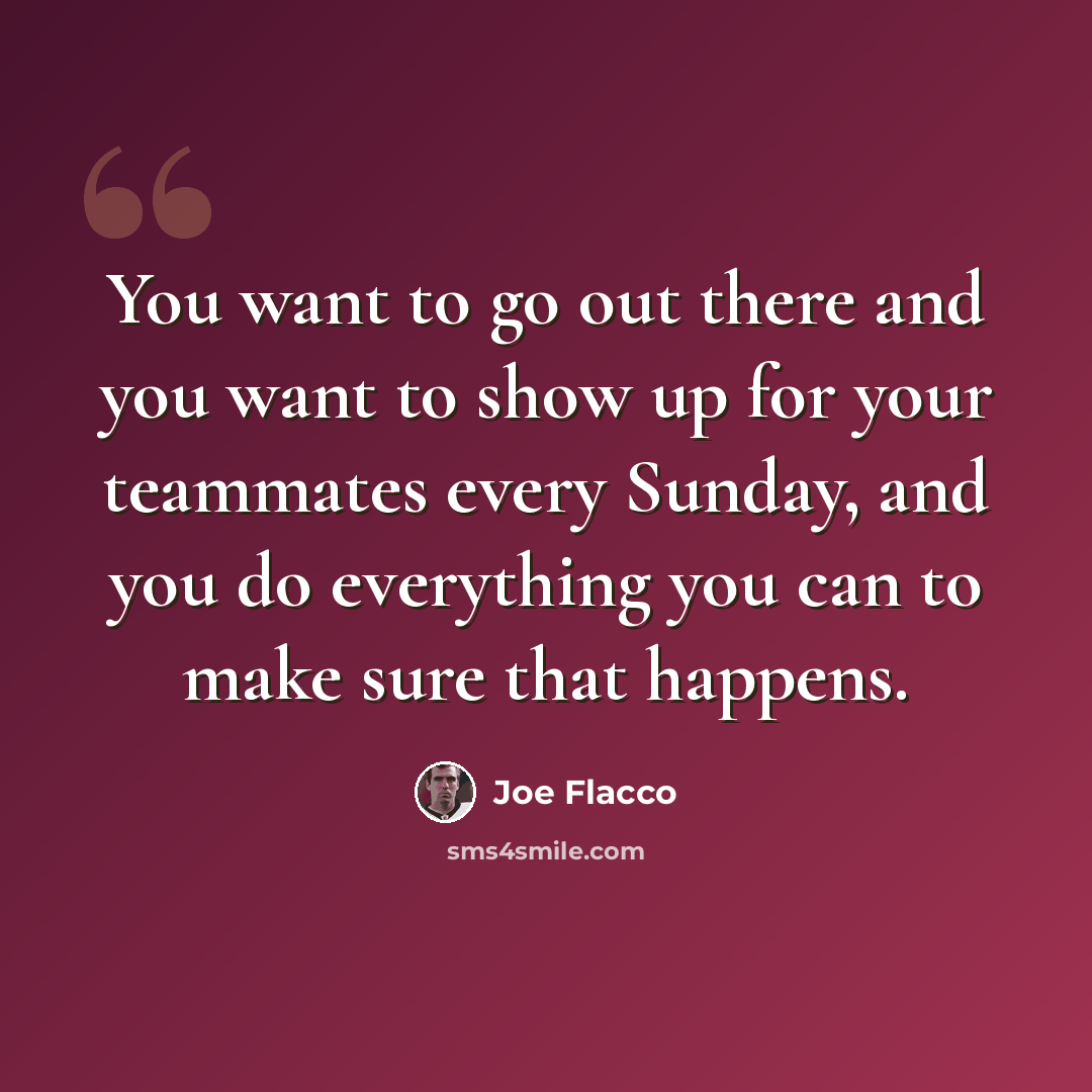 “You want to go out there and you want to show up for your teammates every Sunday, and you do everything you can to make sure that happens.” quote by Joe Flacco