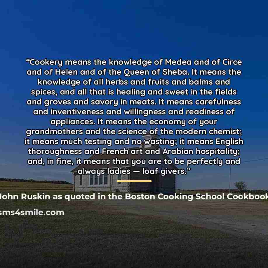 “Cookery means the knowledge of Medea and of Circe and of Helen and of the Queen of Sheba. It means the knowledge of all herbs and fruits and balms and spices, and all that is healing and sweet in the fields and groves and savory in meats. It means carefulness and inventiveness and willingness and…” quote by Anonymous