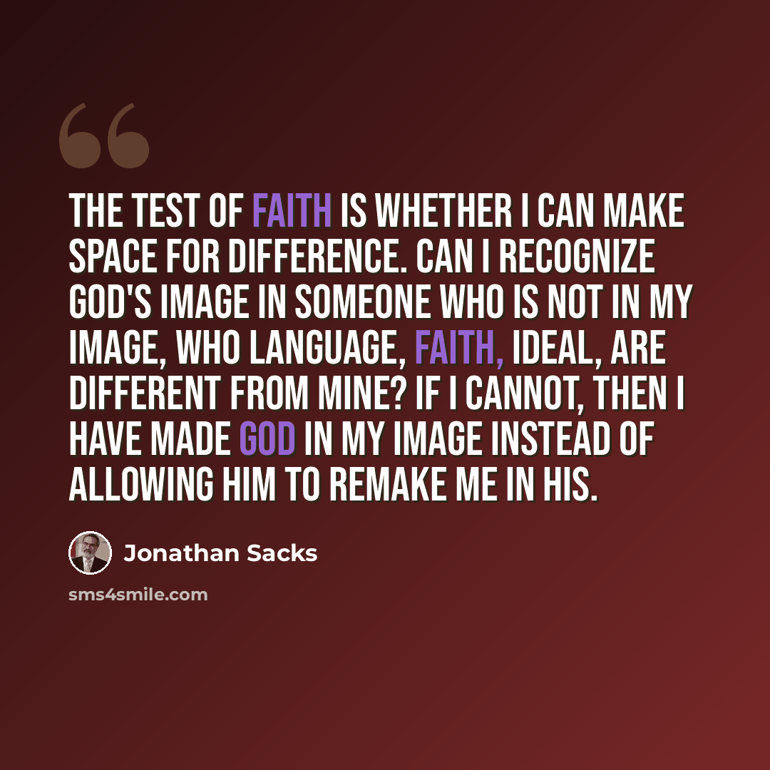 “The test of faith is whether I can make space for difference. Can I recognize God's image in someone who is not in my image, who language, faith, ideal, are different from mine? If I cannot, then I have made God in my image instead of allowing him to remake me in his.” quote by Jonathan Sacks