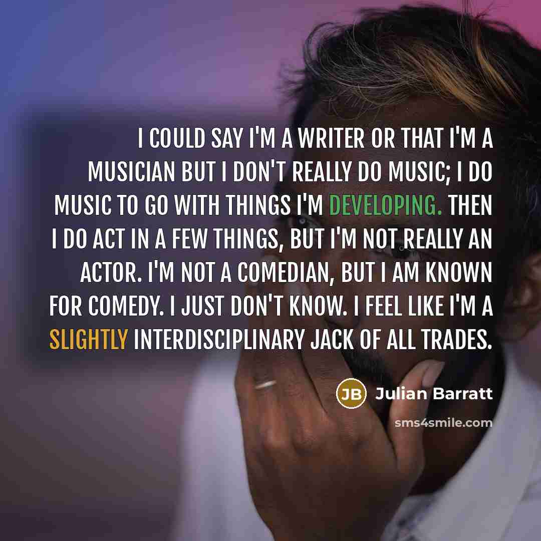 “I could say I'm a writer or that I'm a musician but I don't really do music; I do music to go with things I'm developing. Then I do act in a few things, but I'm not really an actor. I'm not a comedian, but I am known for comedy. I just don't know. I feel like I'm a slightly interdisciplinary jack…” quote by Julian Barratt