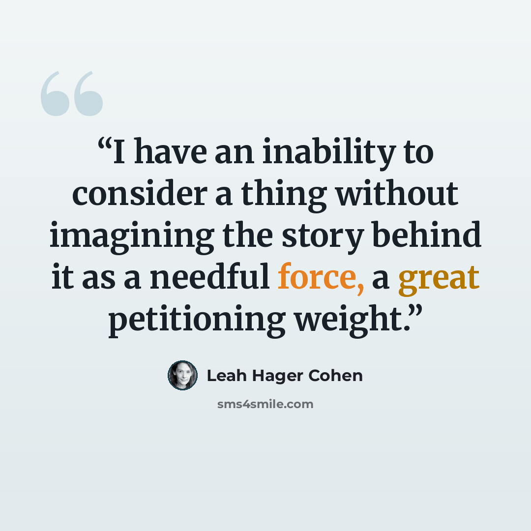 “I have an inability to consider a thing without imagining the story behind it as a needful force, a great petitioning weight.” quote by Leah Hager Cohen