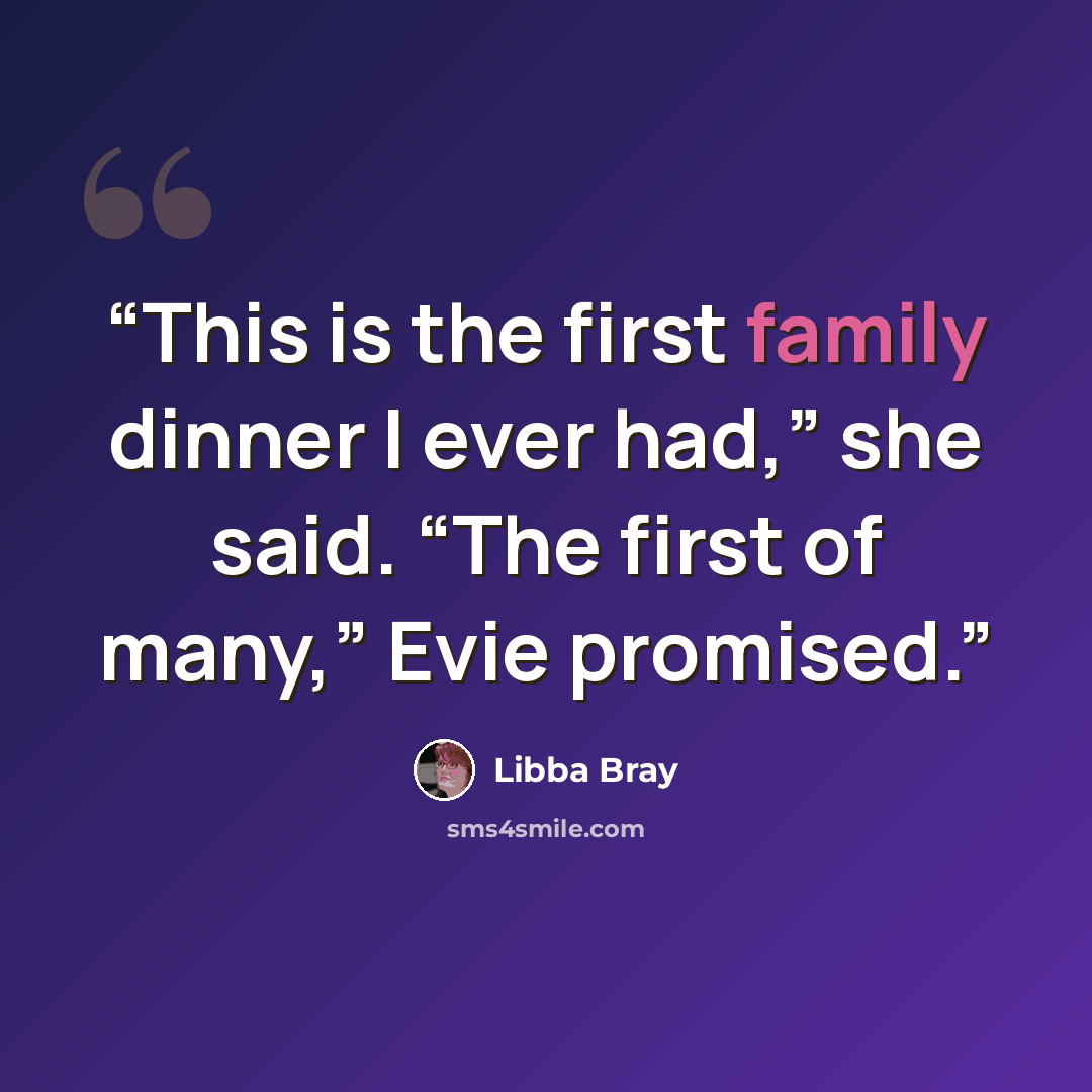 “This is the first family dinner I ever had,” she said. “The first of many,” Evie promised.” quote by Libba Bray