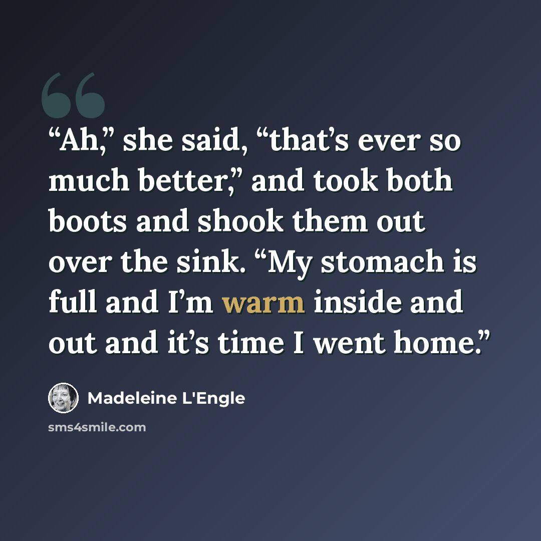 “Ah,” she said, “that’s ever so much better,” and took both boots and shook them out over the sink. “My stomach is full and I’m warm inside and out and it’s time I went home.” quote by Madeleine L'Engle