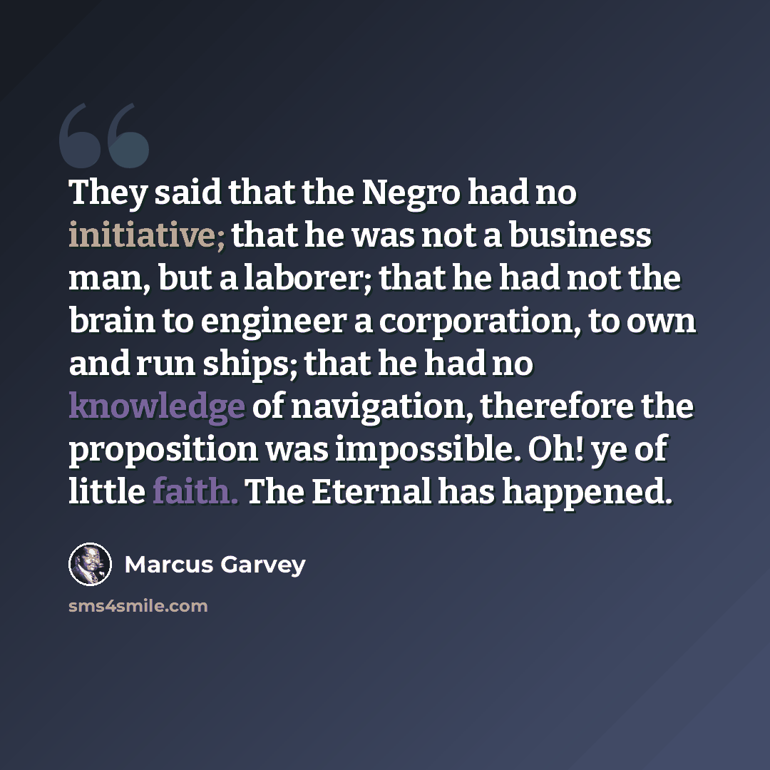 “They said that the Negro had no initiative; that he was not a business man, but a laborer; that he had not the brain to engineer a corporation, to own and run ships; that he had no knowledge of navigation, therefore the proposition was impossible. Oh! ye of little faith. The Eternal has happened.” quote by Marcus Garvey