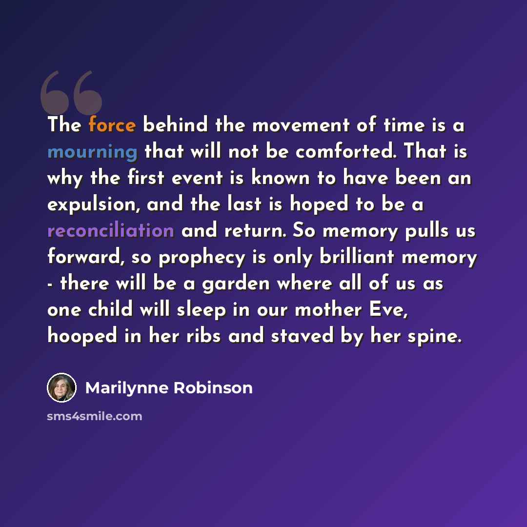 “The force behind the movement of time is a mourning that will not be comforted. That is why the first event is known to have been an expulsion, and the last is hoped to be a reconciliation and return. So memory pulls us forward, so prophecy is only brilliant memory - there will be a garden where…” quote by Marilynne Robinson