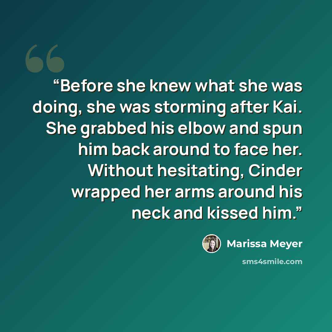 “Before she knew what she was doing, she was storming after Kai. She grabbed his elbow and spun him back around to face her. Without hesitating, Cinder wrapped her arms around his neck and kissed him.” quote by Marissa Meyer