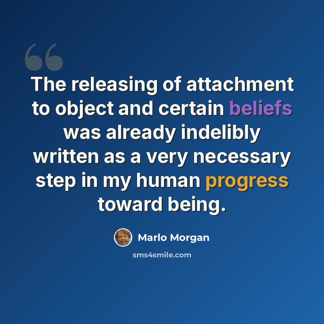 “The releasing of attachment to object and certain beliefs was already indelibly written as a very necessary step in my human progress toward being.” quote by Marlo Morgan