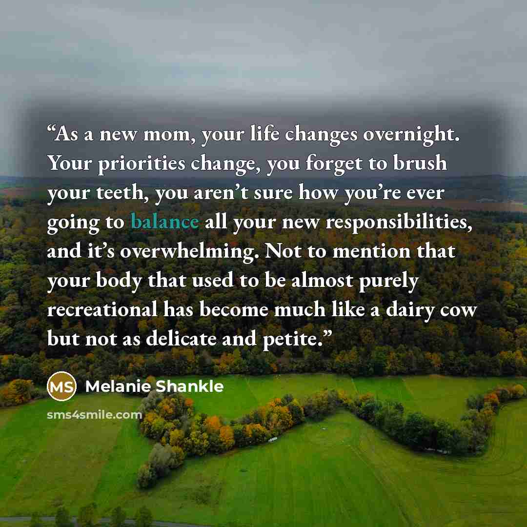 “As a new mom, your life changes overnight. Your priorities change, you forget to brush your teeth, you aren’t sure how you’re ever going to balance all your new responsibilities, and it’s overwhelming. Not to mention that your body that used to be almost purely recreational has become much like a…” quote by Melanie Shankle