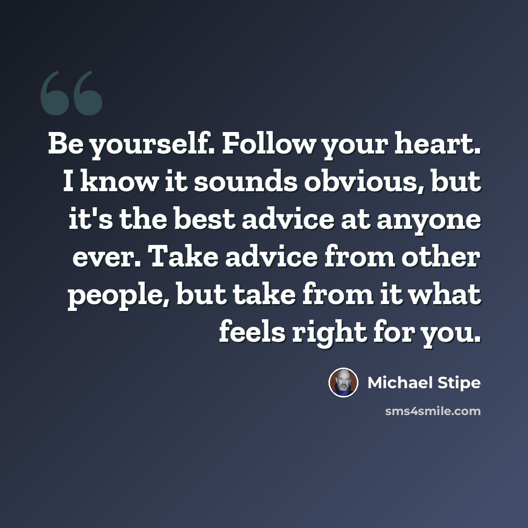 “Be yourself. Follow your heart. I know it sounds obvious, but it's the best advice at anyone ever. Take advice from other people, but take from it what feels right for you.” quote by Michael Stipe