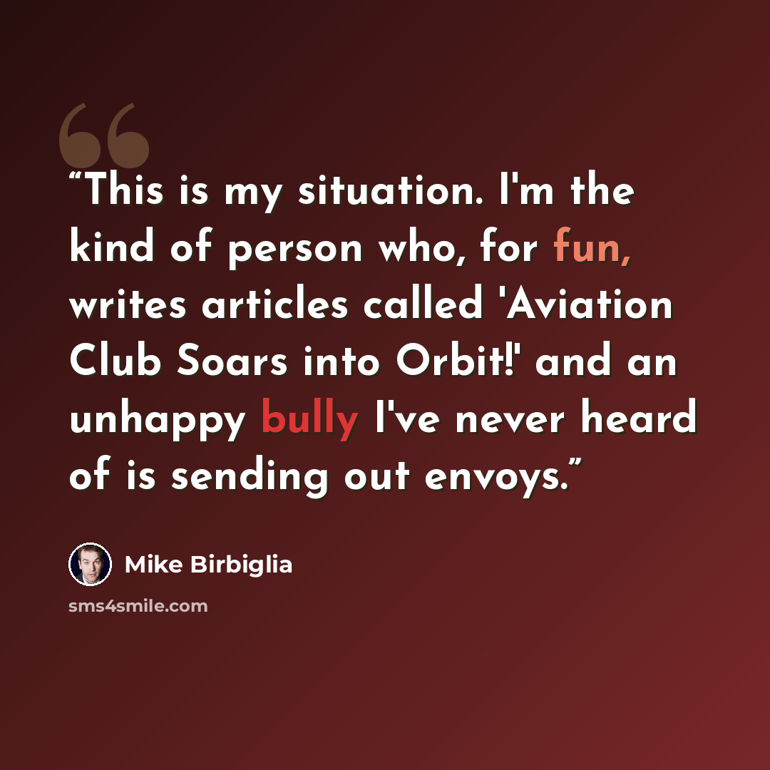 “This is my situation. I'm the kind of person who, for fun, writes articles called 'Aviation Club Soars into Orbit!' and an unhappy bully I've never heard of is sending out envoys.” quote by Mike Birbiglia