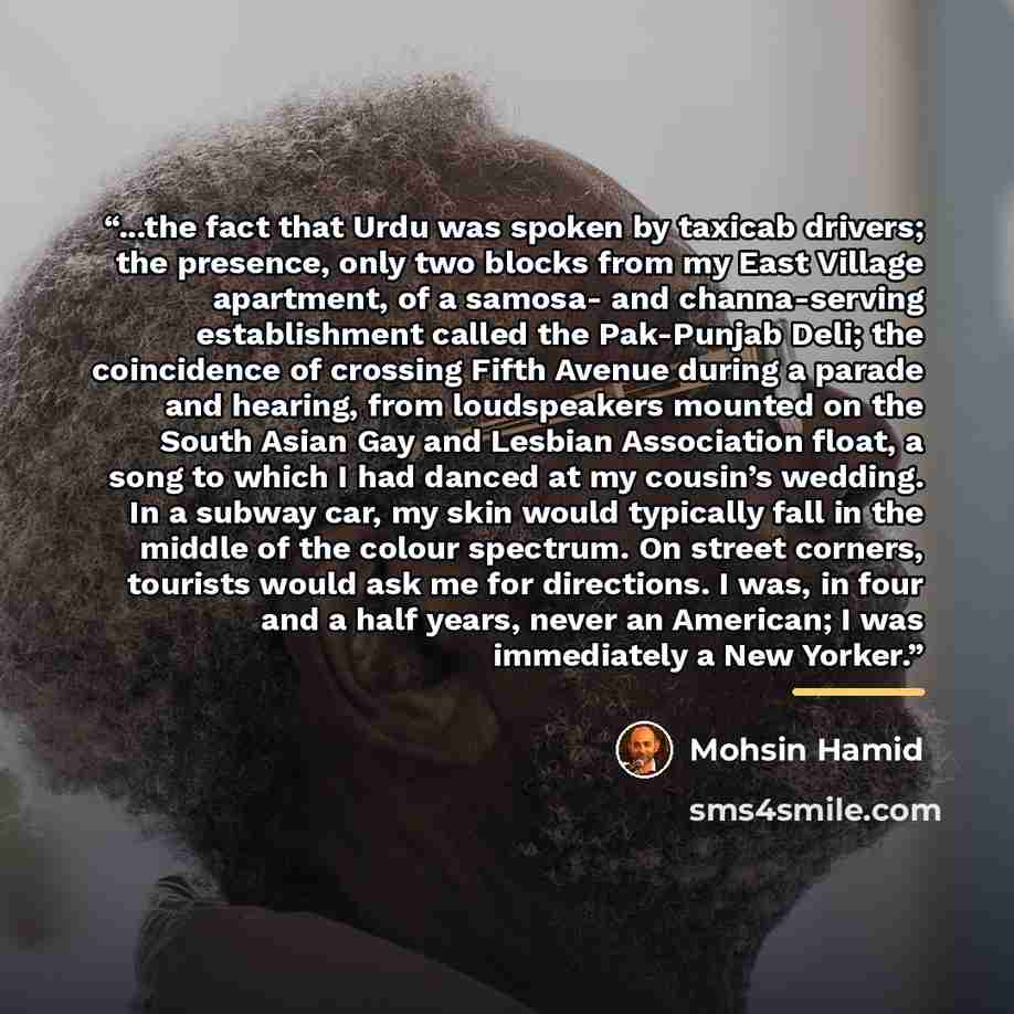“...the fact that Urdu was spoken by taxicab drivers; the presence, only two blocks from my East Village apartment, of a samosa- and channa-serving establishment called the Pak-Punjab Deli; the coincidence of crossing Fifth Avenue during a parade and hearing, from loudspeakers mounted on the South…” quote by Mohsin Hamid