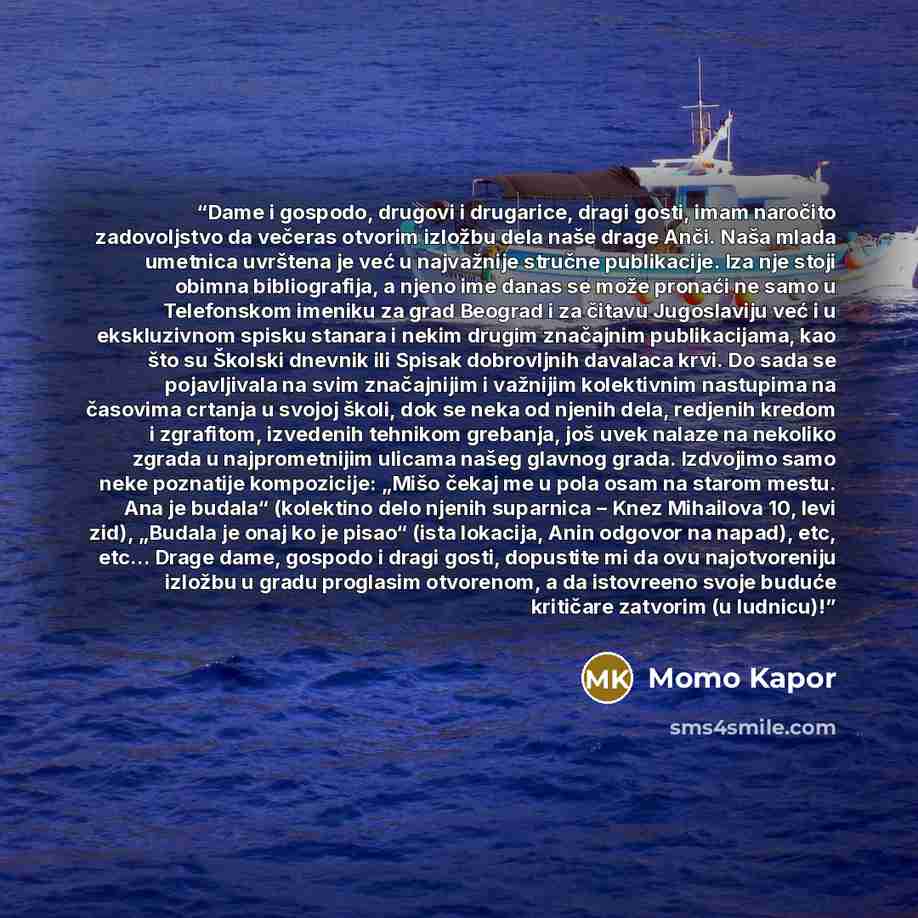 “Dame i gospodo, drugovi i drugarice, dragi gosti, imam naročito zadovoljstvo da večeras otvorim izložbu dela naše drage Anči. Naša mlada umetnica uvrštena je već u najvažnije stručne publikacije. Iza nje stoji obimna bibliografija, a njeno ime danas se može pronaći ne samo u Telefonskom imeniku za…” quote by Momo Kapor