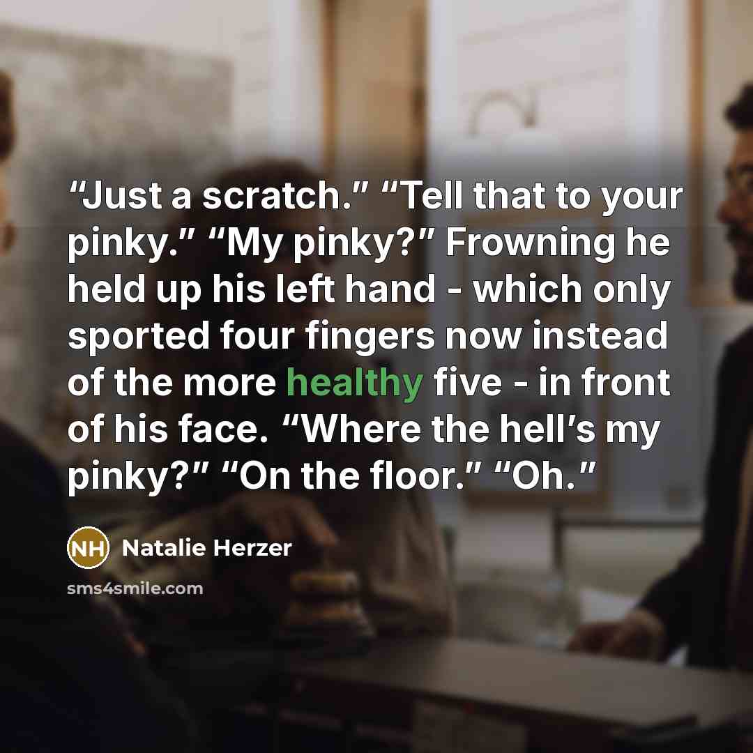 “Just a scratch.” “Tell that to your pinky.” “My pinky?” Frowning he held up his left hand - which only sported four fingers now instead of the more healthy five - in front of his face. “Where the hell’s my pinky?” “On the floor.” “Oh.” quote by Natalie Herzer