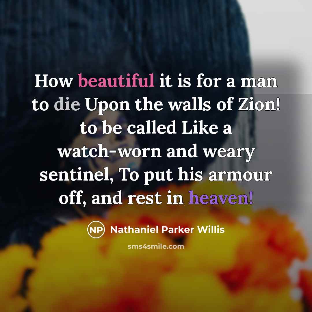 “How beautiful it is for a man to die Upon the walls of Zion! to be called Like a watch-worn and weary sentinel, To put his armour off, and rest in heaven!” quote by Nathaniel Parker Willis