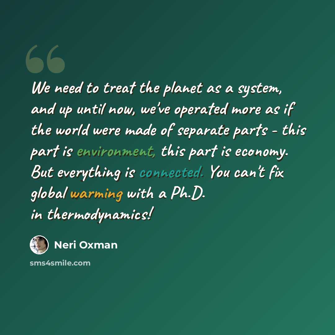 “We need to treat the planet as a system, and up until now, we've operated more as if the world were made of separate parts - this part is environment, this part is economy. But everything is connected. You can't fix global warming with a Ph.D. in thermodynamics!” quote by Neri Oxman