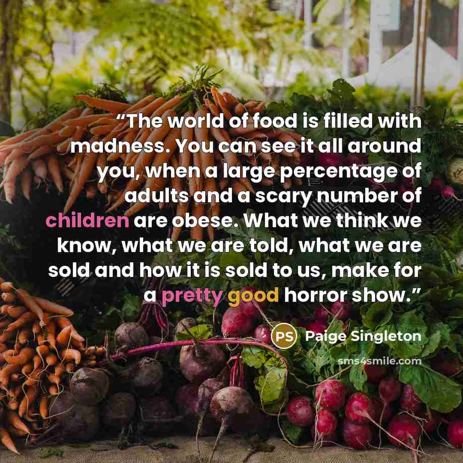 “The world of food is filled with madness. You can see it all around you, when a large percentage of adults and a scary number of children are obese. What we think we know, what we are told, what we are sold and how it is sold to us, make for a pretty good horror show.” quote by Paige Singleton