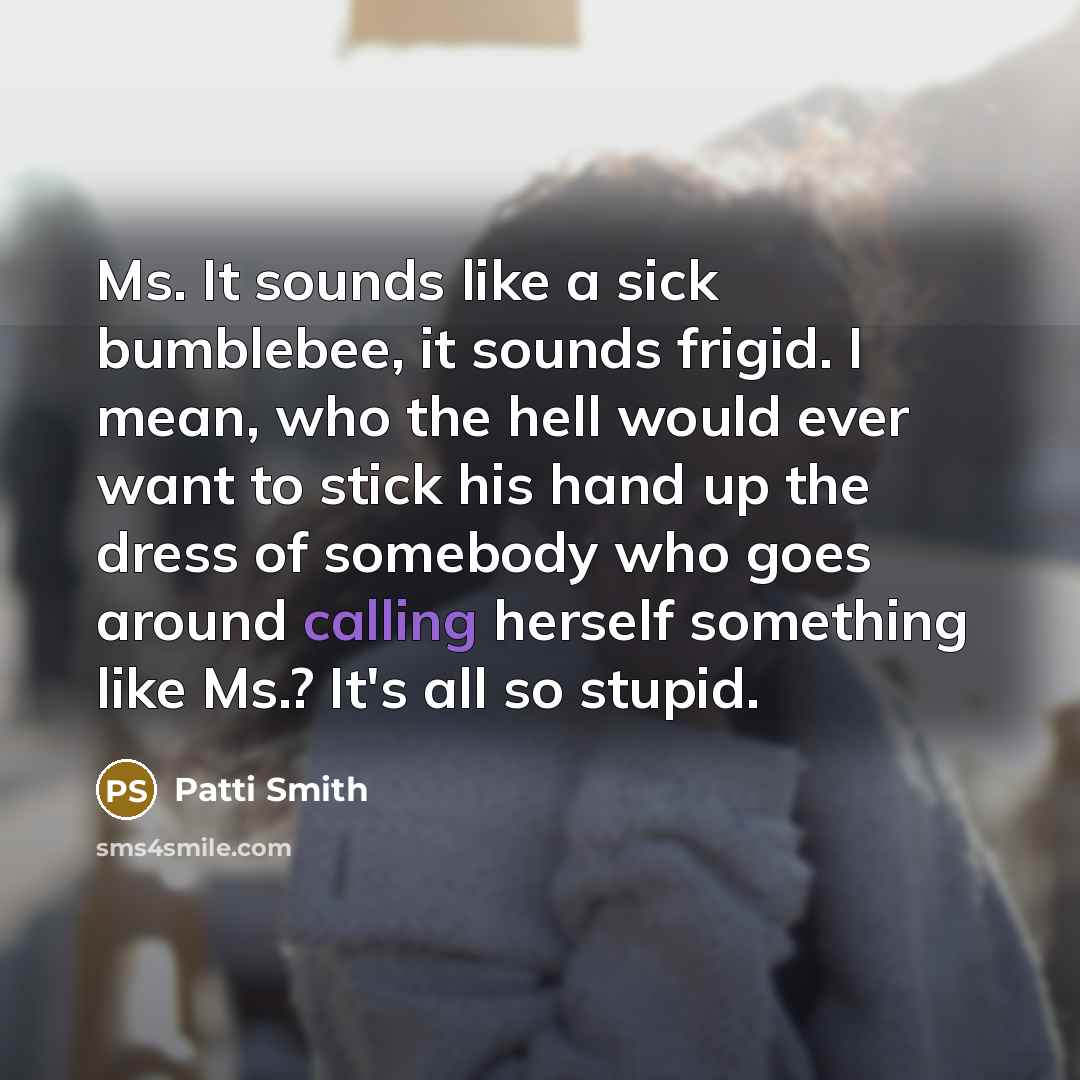 “Ms. It sounds like a sick bumblebee, it sounds frigid. I mean, who the hell would ever want to stick his hand up the dress of somebody who goes around calling herself something like Ms.? It's all so stupid.” quote by Patti Smith