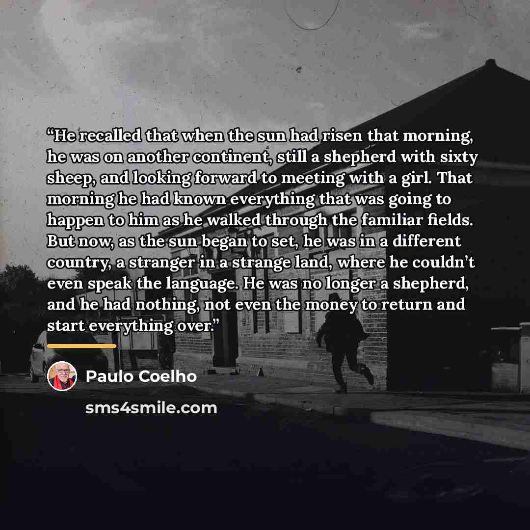 “He recalled that when the sun had risen that morning, he was on another continent, still a shepherd with sixty sheep, and looking forward to meeting with a girl. That morning he had known everything that was going to happen to him as he walked through the familiar fields. But now, as the sun began…” quote by Paulo Coelho