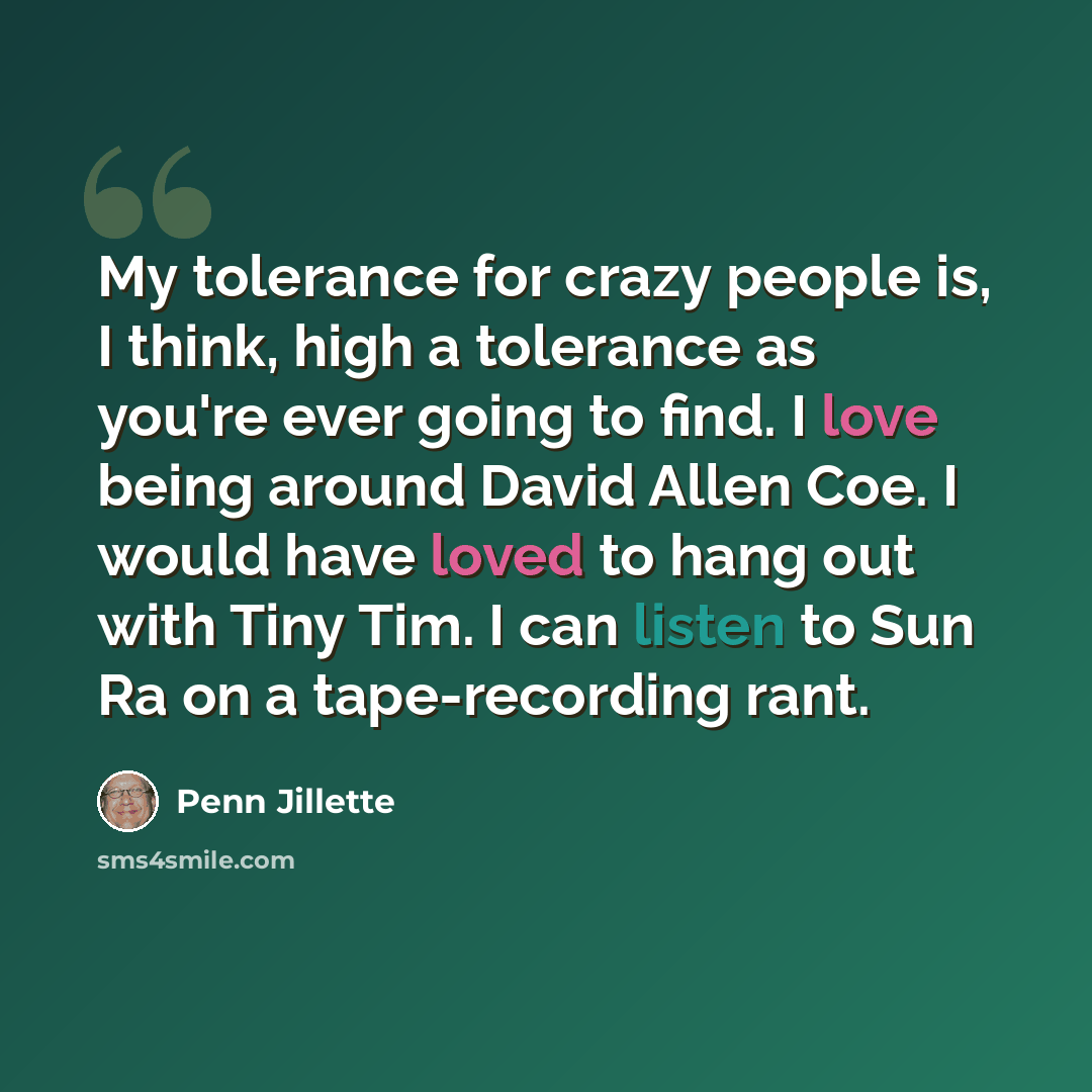 “My tolerance for crazy people is, I think, high a tolerance as you're ever going to find. I love being around David Allen Coe. I would have loved to hang out with Tiny Tim. I can listen to Sun Ra on a tape-recording rant.” quote by Penn Jillette