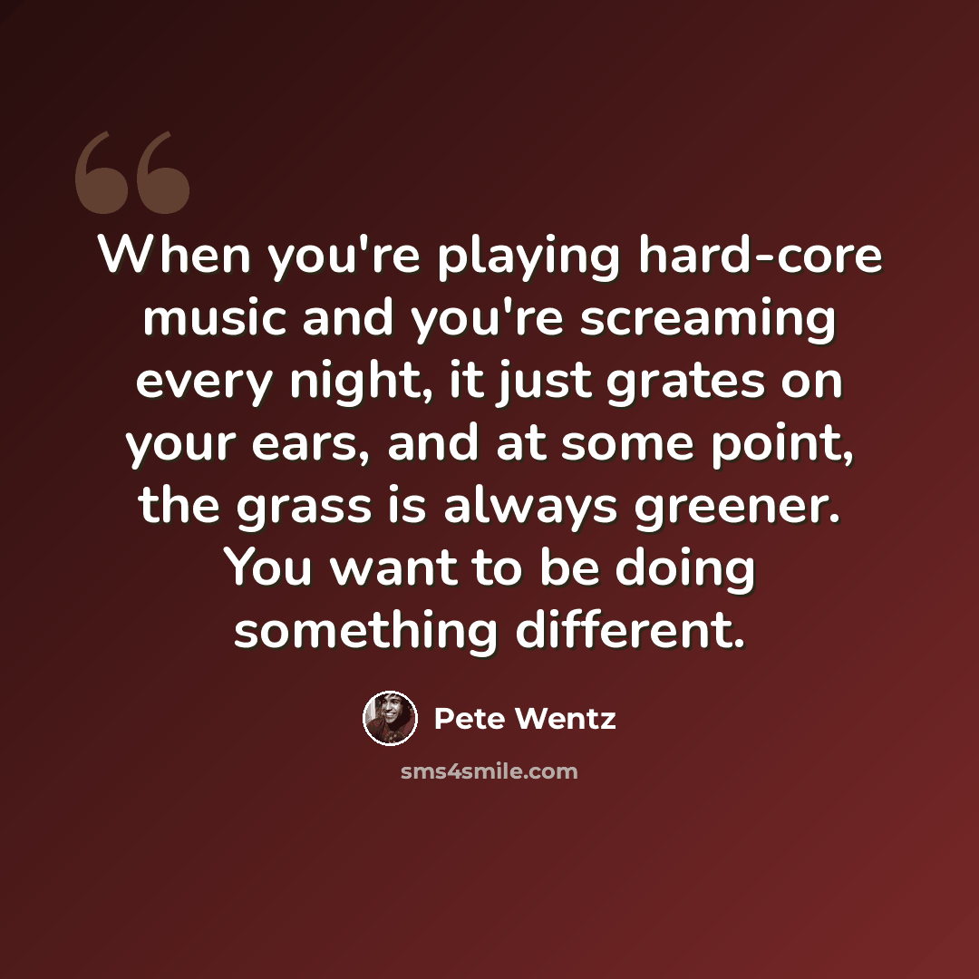 “When you're playing hard-core music and you're screaming every night, it just grates on your ears, and at some point, the grass is always greener. You want to be doing something different.” quote by Pete Wentz
