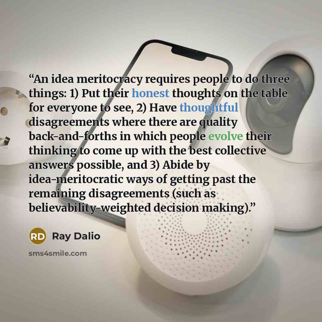 “An idea meritocracy requires people to do three things: 1) Put their honest thoughts on the table for everyone to see, 2) Have thoughtful disagreements where there are quality back-and-forths in which people evolve their thinking to come up with the best collective answers possible, and 3) Abide…” quote by Ray Dalio