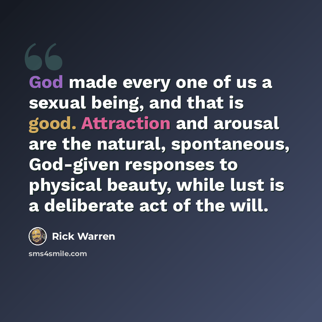 “God made every one of us a sexual being, and that is good. Attraction and arousal are the natural, spontaneous, God-given responses to physical beauty, while lust is a deliberate act of the will.” quote by Rick Warren
