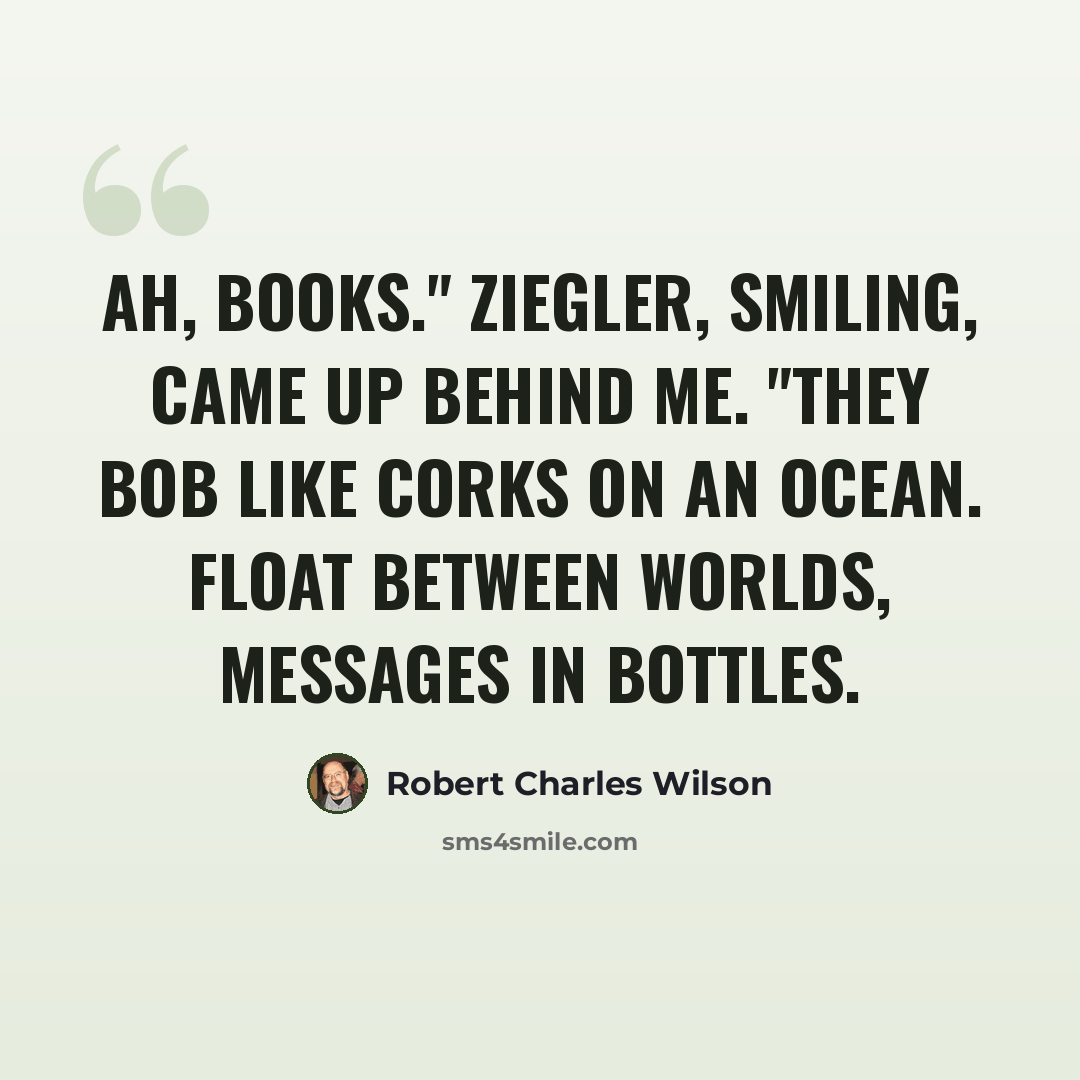 “Ah, books." Ziegler, smiling, came up behind me. "They bob like corks on an ocean. Float between worlds, messages in bottles.” quote by Robert Charles Wilson