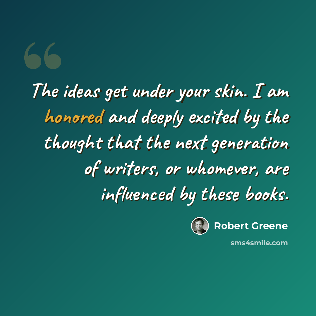“The ideas get under your skin. I am honored and deeply excited by the thought that the next generation of writers, or whomever, are influenced by these books.” quote by Robert Greene