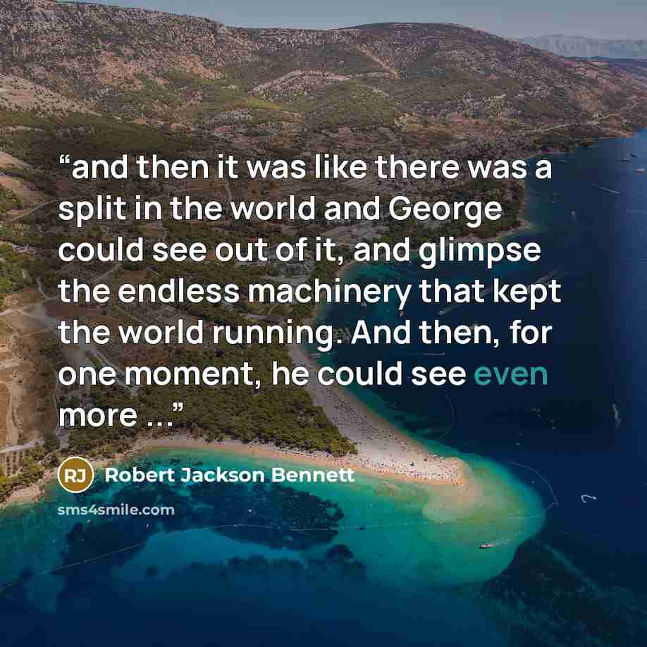 “and then it was like there was a split in the world and George could see out of it, and glimpse the endless machinery that kept the world running. And then, for one moment, he could see even more ...” quote by Robert Jackson Bennett