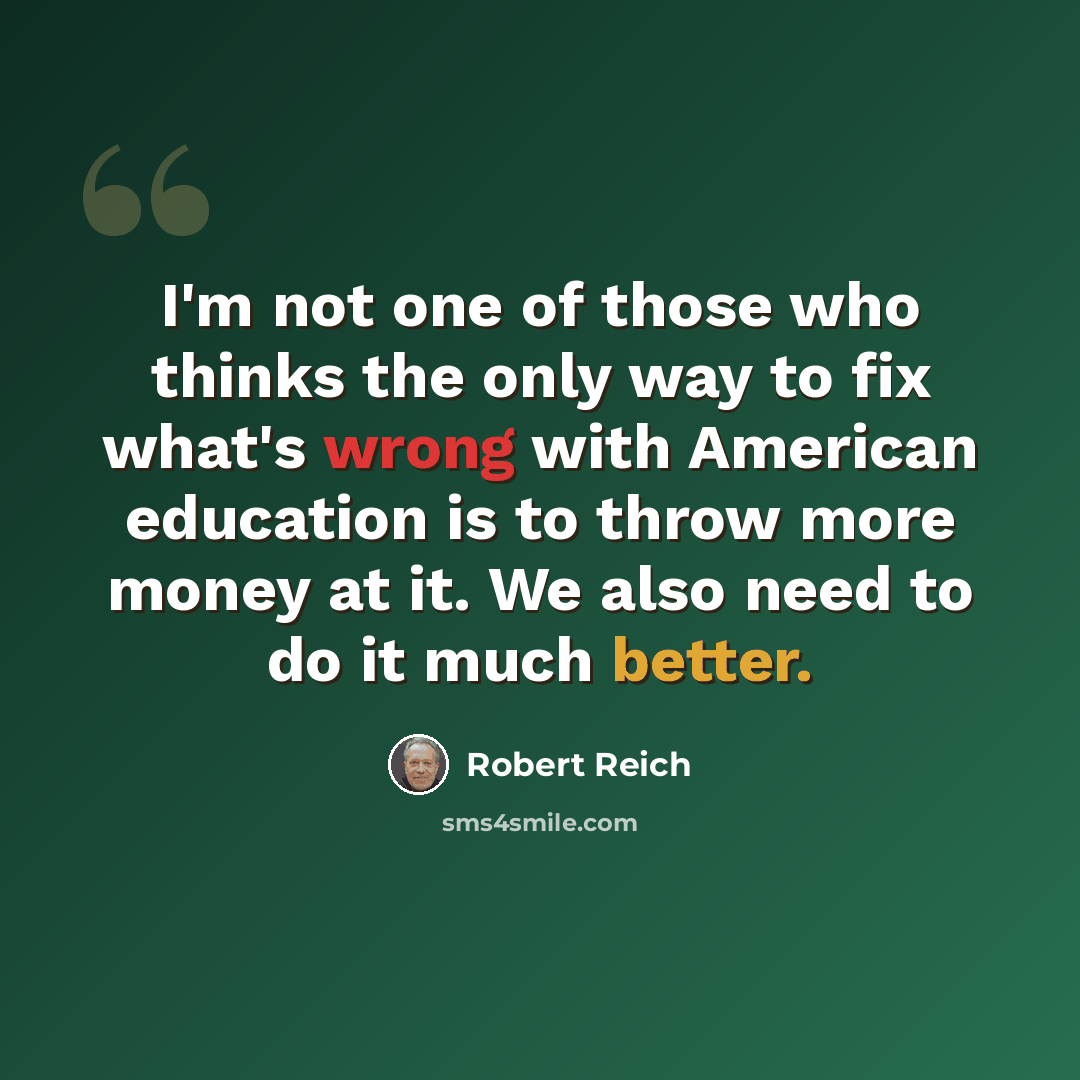 “I'm not one of those who thinks the only way to fix what's wrong with American education is to throw more money at it. We also need to do it much better.” quote by Robert Reich