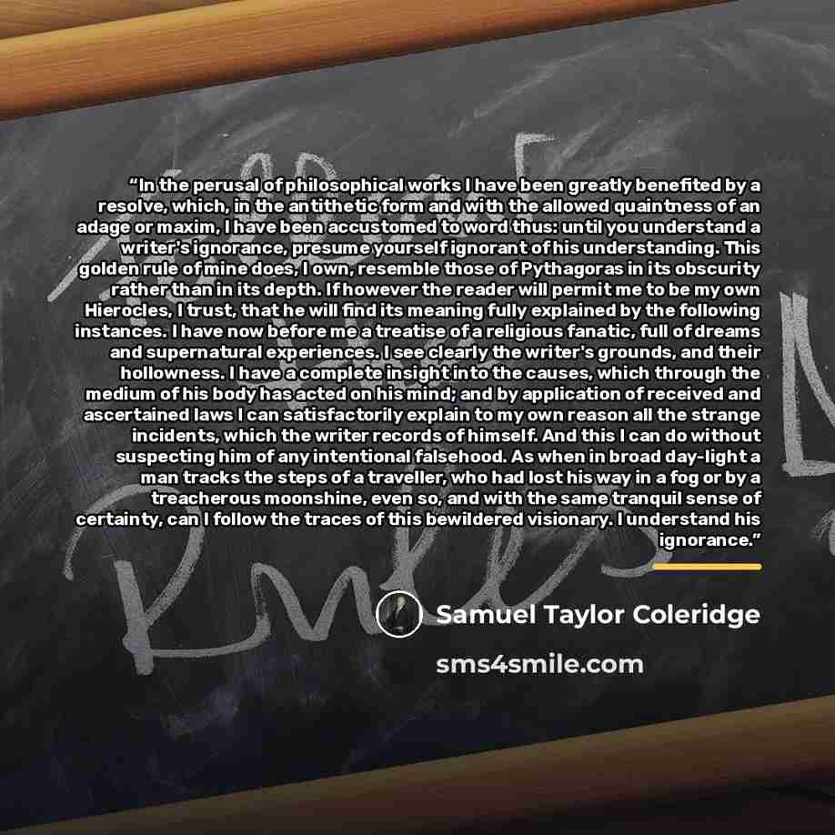 “In the perusal of philosophical works I have been greatly benefited by a resolve, which, in the antithetic form and with the allowed quaintness of an adage or maxim, I have been accustomed to word thus: until you understand a writer's ignorance, presume yourself ignorant of his understanding. This…” quote by Samuel Taylor Coleridge