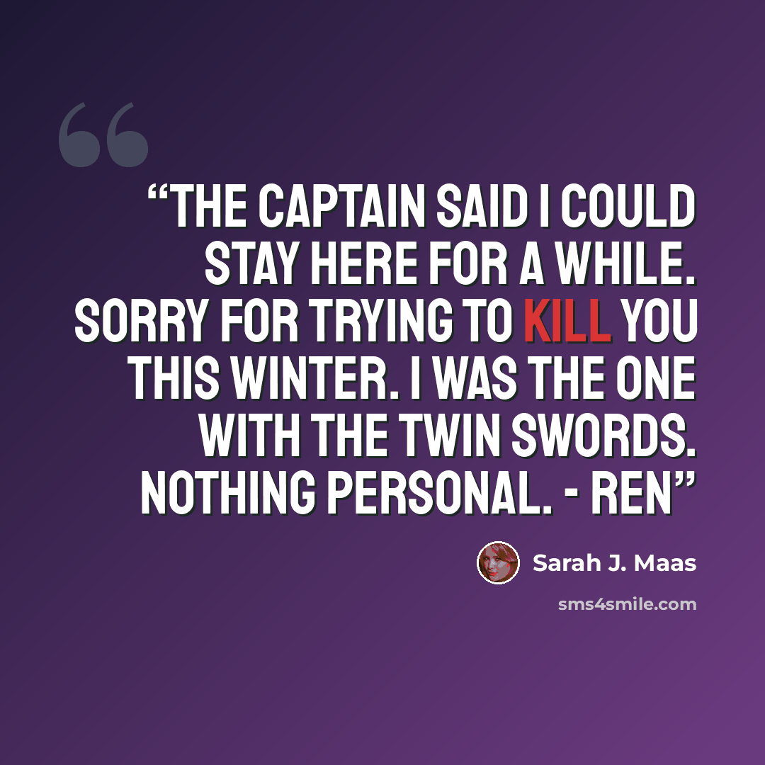 “The captain said I could stay here for a while. Sorry for trying to kill you this winter. I was the one with the twin swords. Nothing personal. - Ren” quote by Sarah J. Maas